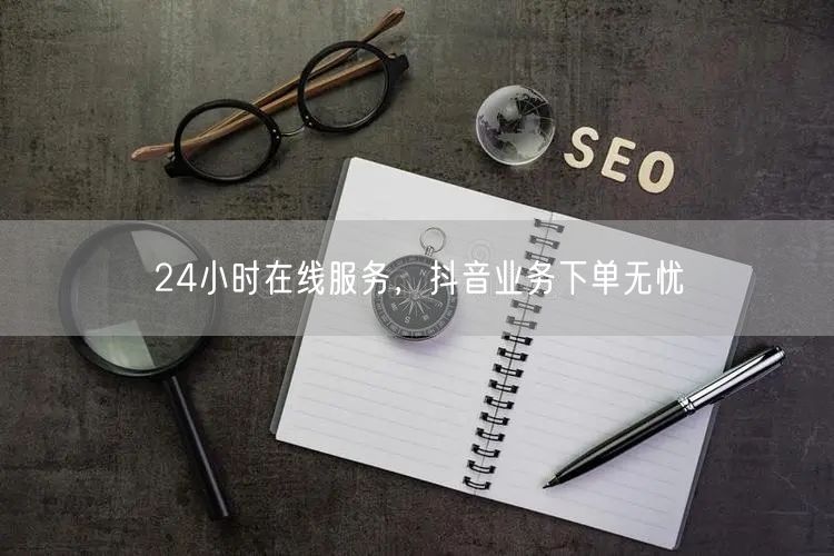 24小时在线服务，抖音业务下单无忧