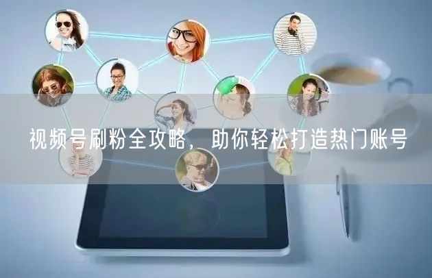 视频号刷粉全攻略，助你轻松打造热门账号