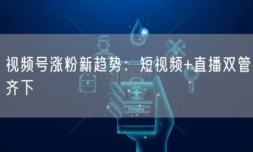 视频号涨粉新趋势：短视频+直播双管齐下