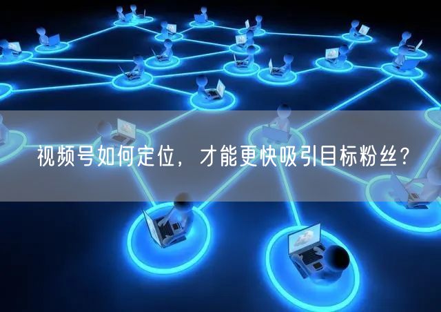 视频号如何定位，才能更快吸引目标粉丝？