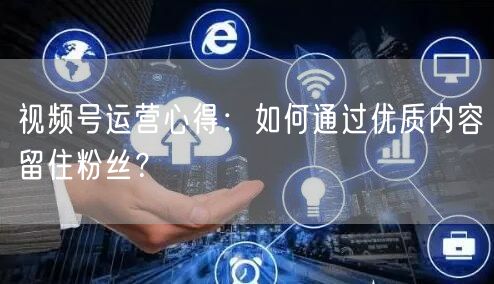视频号运营心得：如何通过优质内容留住粉丝？