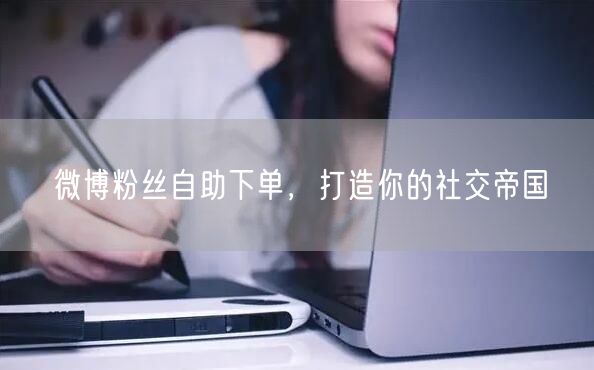 微博粉丝自助下单，打造你的社交帝国