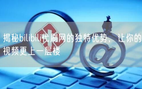 揭秘bilibili代刷网的独特优势，让你的视频更上一层楼