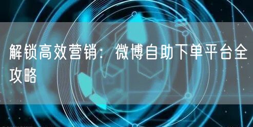 解锁高效营销：微博自助下单平台全攻略