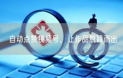 自动点赞视频号，让作品脱颖而出