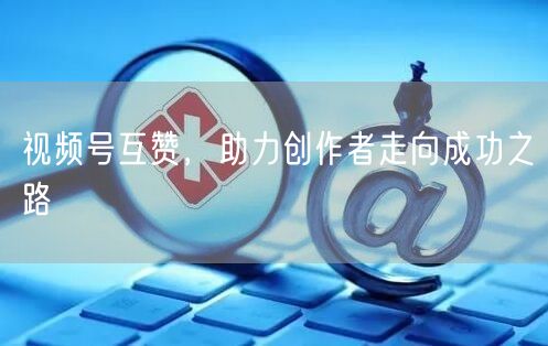 视频号互赞，助力创作者走向成功之路
