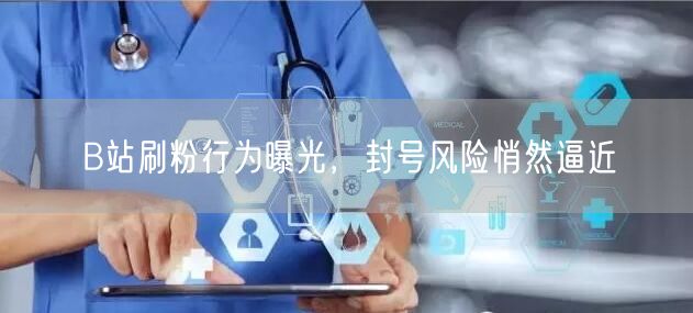 B站刷粉行为曝光，封号风险悄然逼近
