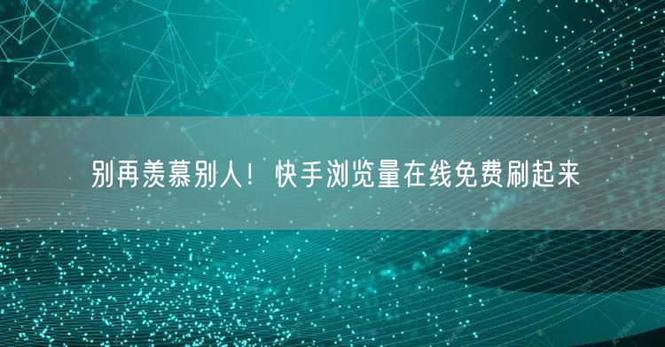 别再羡慕别人！快手浏览量在线免费刷起来